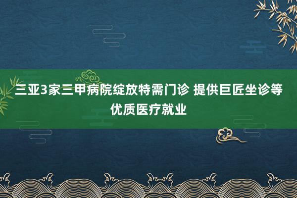 三亚3家三甲病院绽放特需门诊 提供巨匠坐诊等优质医疗就业